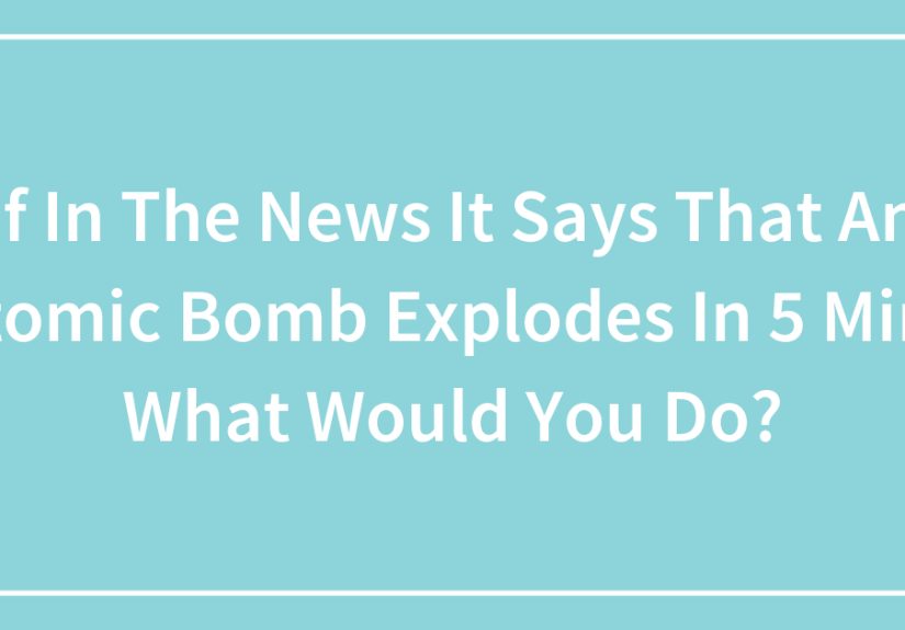 If In The News It Says That An Atomic Bomb Explodes In 5 Mins What Would You Do?